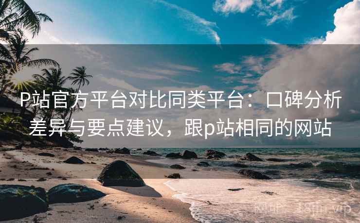 P站官方平台对比同类平台：口碑分析差异与要点建议，跟p站相同的网站
