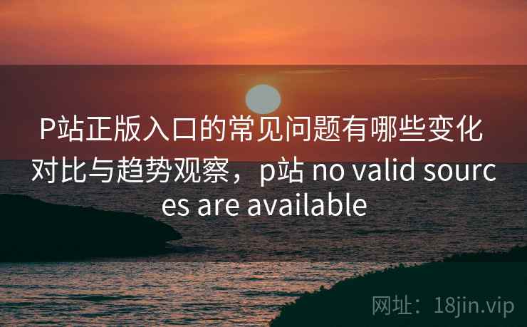 P站正版入口的常见问题有哪些变化 对比与趋势观察，p站 no valid sources are available
