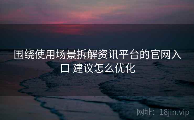 围绕使用场景拆解资讯平台的官网入口 建议怎么优化 围绕使用场景拆解资讯平台的官网入口 建议怎么优化
