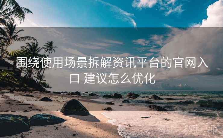 围绕使用场景拆解资讯平台的官网入口 建议怎么优化